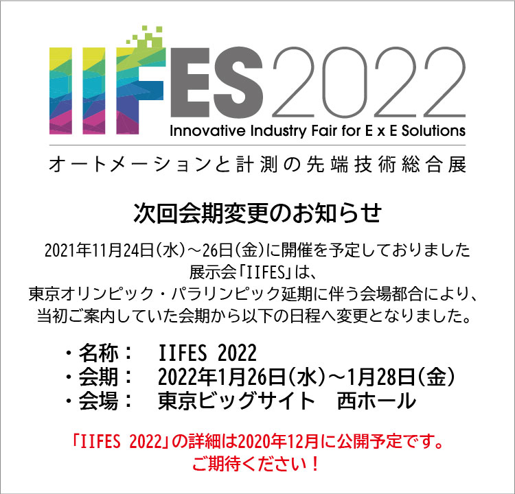 次回会期変更のお知らせ 2021年11月24日（水）～26日（金）に開催を予定しておりました展示会「IIFES」は、東京オリンピック・パラリンピック延期に伴う会場都合により、当初ご案内していた会期から以下の日程へ変更となりました。 ・名称：IIFES 2022 ・会期：2022年1月26日（水）～1月28日（金） ・会場：東京ビッグサイト 西ホール 「IIFES 2022」の詳細は2020年12月に公開します！ご期待ください！