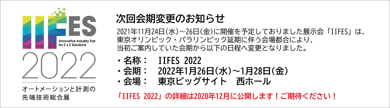 次回会期変更のお知らせ 2021年11月24日（水）～26日（金）に開催を予定しておりました展示会「IIFES」は、東京オリンピック・パラリンピック延期に伴う会場都合により、当初ご案内していた会期から以下の日程へ変更となりました。 ・名称：IIFES 2022 ・会期：2022年1月26日（水）～1月28日（金） ・会場：東京ビッグサイト 西ホール 「IIFES 2022」の詳細は2020年12月に公開します！ご期待ください！