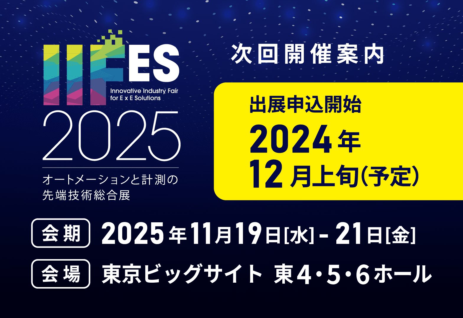 次回開催予告 IIFES2025 オートメーションと計測の先端技術総合展 次回開催案内 出展申込開始：2024年12月上旬（予定） 会期：2025年11月19日[水]-21日[金] 会場：東京ビッグサイト 東4・5・6ホール