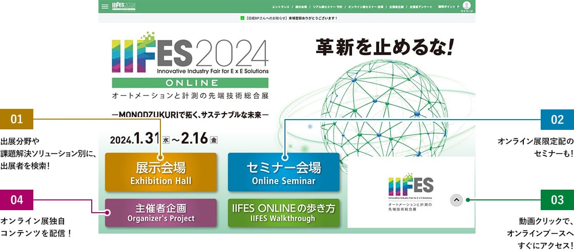 [01展示会場]出展分野や課題解決ソリューション別に、出展者を検索！ [02セミナー会場]オンライン展限定配信のセミナーも！ [03出展者動画]動画クリックで、オンラインブースへすぐにアクセス！ 04：IIFESスタッフによる、展示会の見どころや製造業の展望に関するコンテンツを順次掲載します。 [04主催者企画]オンライン展独自コンテンツを配信！