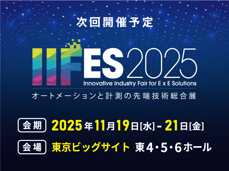 次回開催予告 IIFES2025 オートメーションと計測の先端技術総合展 会期：2025年11月19日[水]-21日[金] 会場：東京ビッグサイト 東4・5・6ホール